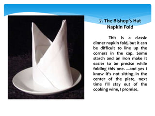 7. The Bishop's Hat
Napkin Fold
This is a classic
dinner napkin fold, but it can
be difficult to line up the
corners in the cap. Some
starch and an iron make it
easier to be precise while
folding this one. ...and yes I
know it's not sitting in the
center of the plate, next
time I'll stay out of the
cooking wine, I promise.
 