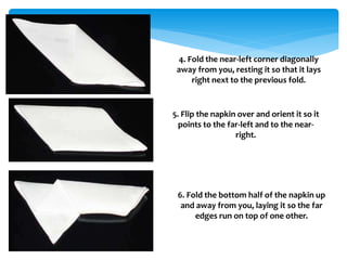 4. Fold the near-left corner diagonally
away from you, resting it so that it lays
right next to the previous fold.
5. Flip the napkin over and orient it so it
points to the far-left and to the near-
right.
6. Fold the bottom half of the napkin up
and away from you, laying it so the far
edges run on top of one other.
 