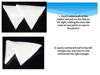 7. Reach underneath of the
napkin and pull out the flap on
the right, making the near-side
come to two points as seen in
the picture.
8. Gently roll the left half of the left
triangle over and tuck it's end
underneath the right triangle.
 