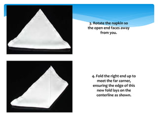 3. Rotate the napkin so
the open end faces away
from you.
4. Fold the right end up to
meet the far corner,
ensuring the edge of this
new fold lays on the
centerline as shown.
 