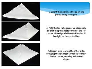 3. Orient the napkin so the open end
points away from you.
4. Fold the far-right corner up diagonally
so that the point rests on top of the far
corner. The edge of this new flap should
lay right on the center line.
5. Repeat step four on the other side,
bringing the left-most corner up to meet
the far corner, creating a diamond
shape.
 