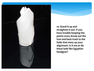 10. Stand it up and
straighten it out. If you
have trouble keeping the
points even, break out the
iron and back track to the
folds that mess up your
alignment. Is it me or do
these look like Egyptian
headgear?
 