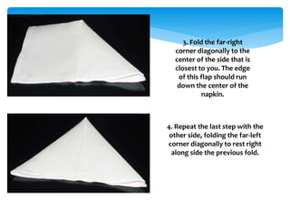 3. Fold the far-right
corner diagonally to the
center of the side that is
closest to you. The edge
of this flap should run
down the center of the
napkin.
4. Repeat the last step with the
other side, folding the far-left
corner diagonally to rest right
along side the previous fold.
 