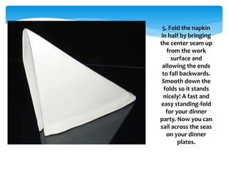 5. Fold the napkin
in half by bringing
the center seam up
from the work
surface and
allowing the ends
to fall backwards.
Smooth down the
folds so it stands
nicely! A fast and
easy standing-fold
for your dinner
party. Now you can
sail across the seas
on your dinner
plates.
 