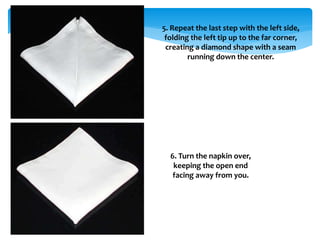 5. Repeat the last step with the left side,
folding the left tip up to the far corner,
creating a diamond shape with a seam
running down the center.
6. Turn the napkin over,
keeping the open end
facing away from you.
 