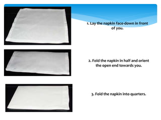 1. Lay the napkin face-down in front
of you.
2. Fold the napkin in half and orient
the open end towards you.
3. Fold the napkin into quarters.
 