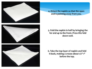 4. Orient the napkin so that the open
end is pointing away from you.
5. Fold the napkin in half by bringing the
far end up to the front. Press this fold
down well.
6. Take the top-layer of napkin and fold
it back, making a crease about 1/2"-1"
before the top.
 
