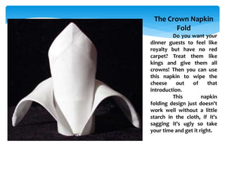 The Crown Napkin
Fold
Do you want your
dinner guests to feel like
royalty but have no red
carpet? Treat them like
kings and give them all
crowns! Then you can use
this napkin to wipe the
cheese out of that
introduction.
This napkin
folding design just doesn't
work well without a little
starch in the cloth, if it's
sagging it's ugly so take
your time and get it right.
 