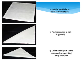 1. Lay the napkin face-
down in front of you.
2. Fold the napkin in half
diagonally.
3. Orient the napkin so the
open ends are pointing
away from you.
 