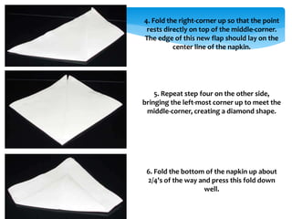 4. Fold the right-corner up so that the point
rests directly on top of the middle-corner.
The edge of this new flap should lay on the
center line of the napkin.
5. Repeat step four on the other side,
bringing the left-most corner up to meet the
middle-corner, creating a diamond shape.
6. Fold the bottom of the napkin up about
2/4's of the way and press this fold down
well.
 