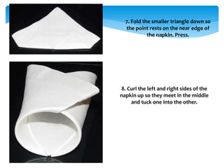 7. Fold the smaller triangle down so
the point rests on the near edge of
the napkin. Press.
8. Curl the left and right sides of the
napkin up so they meet in the middle
and tuck one into the other.
 