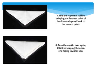 7. Fold the napkin in half by
bringing the farthest point of
the diamond up and back to
the nearest point.
8. Turn the napkin over again,
this time keeping the open
end facing towards you.
 