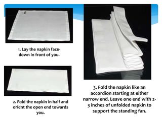 1. Lay the napkin face-
down in front of you.
2. Fold the napkin in half and
orient the open end towards
you.
3. Fold the napkin like an
accordion starting at either
narrow end. Leave one end with 2-
3 inches of unfolded napkin to
support the standing fan.
 