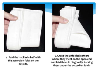 4. Fold the napkin in half with
the accordion folds on the
outside.
5. Grasp the unfolded corners
where they meet on the open end
and fold them in diagonally, tucking
them under the accordion folds.
 