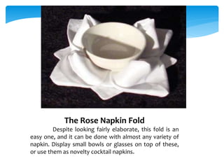 The Rose Napkin Fold
Despite looking fairly elaborate, this fold is an
easy one, and it can be done with almost any variety of
napkin. Display small bowls or glasses on top of these,
or use them as novelty cocktail napkins.
 