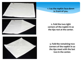 1. Lay the napkin face-down
in front of you.
2. Fold the two right
corners of the napkin in so
the tips rest at the center.
3. Fold the remaining two
corners of the napkin in so
the tips meet with the last
two in the center.
 