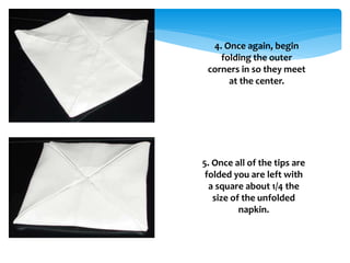 4. Once again, begin
folding the outer
corners in so they meet
at the center.
5. Once all of the tips are
folded you are left with
a square about 1/4 the
size of the unfolded
napkin.
 