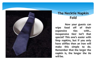 The Necktie Napkin
Fold
Now your guests can
wipe food off of their
expensive ties with...
inexpensive ties! Isn't that
special? This one's easier with
limp napkins, but if you only
have stiffies then an iron will
make this simple to do.
Remember that the larger the
napkin is, the longer the tie
will be.
 