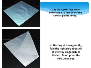 1. Lay the napkin face-down
and orient it so that one of the
corners points to you.
2. Starting at the upper tip,
fold the right side about 1/3
of the way diagonally to
the left. Don't press the
fold down yet.
 