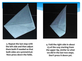 3. Repeat the last step with
the left side and then adjust
them both if needed so that
both sides are symmetrical.
Now press down the folds.
4. Fold the right side in about
1/3 of the way starting from
the upper tip, similar to what
we did in the last two steps.
Don't press it down yet.
 