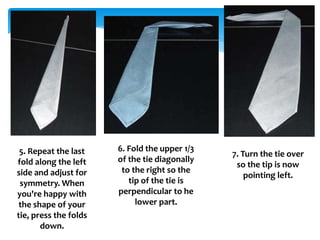 5. Repeat the last
fold along the left
side and adjust for
symmetry. When
you're happy with
the shape of your
tie, press the folds
down.
6. Fold the upper 1/3
of the tie diagonally
to the right so the
tip of the tie is
perpendicular to he
lower part.
7. Turn the tie over
so the tip is now
pointing left.
 