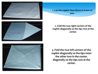 1. Lay the napkin face-down in front of
you.
2. Fold the two right corners of the
napkin diagonally so the tips rest at the
center.
3. Fold the two left corners of the
napkin diagonally so the tips meet
the other two in the center.
diagonally so the tips rest at the
center.
 