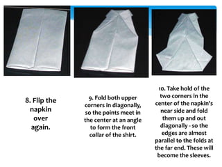 8. Flip the
napkin
over
again.
9. Fold both upper
corners in diagonally,
so the points meet in
the center at an angle
to form the front
collar of the shirt.
10. Take hold of the
two corners in the
center of the napkin's
near side and fold
them up and out
diagonally - so the
edges are almost
parallel to the folds at
the far end. These will
become the sleeves.
 