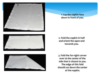 1. Lay the napkin face
down in front of you.
2. Fold the napkin in half
and orient the open end
towards you.
3. Fold the far-right corner
over to the center of the
side that is closest to you.
The edge of this fold
should run down the center
of the napkin.
 