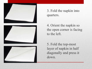 3. Fold the napkin into
quarters.
4. Orient the napkin so
the open corner is facing
to the left.
5. Fold the top-most
layer of napkin in half
diagonally and press it
down.
 