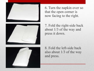 6. Turn the napkin over so
that the open corner is
now facing to the right.
7. Fold the right-side back
about 1/3 of the way and
press it down.
8. Fold the left-side back
also about 1/3 of the way
and press.
 