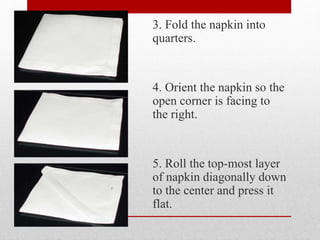 3. Fold the napkin into
quarters.
4. Orient the napkin so the
open corner is facing to
the right.
5. Roll the top-most layer
of napkin diagonally down
to the center and press it
flat.
 