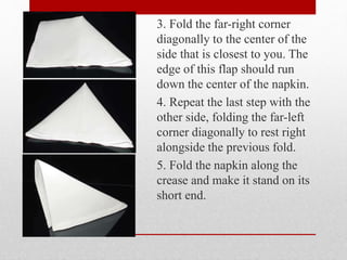 3. Fold the far-right corner
diagonally to the center of the
side that is closest to you. The
edge of this flap should run
down the center of the napkin.
4. Repeat the last step with the
other side, folding the far-left
corner diagonally to rest right
alongside the previous fold.
5. Fold the napkin along the
crease and make it stand on its
short end.
 