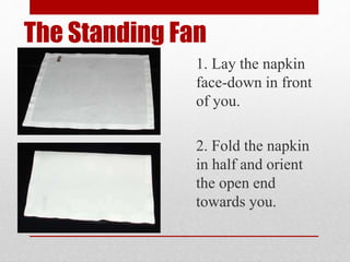 The Standing Fan
1. Lay the napkin
face-down in front
of you.
2. Fold the napkin
in half and orient
the open end
towards you.
 