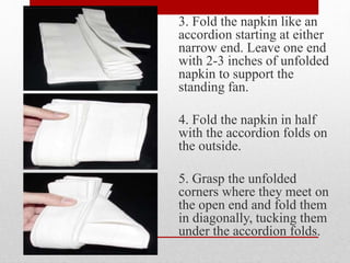 3. Fold the napkin like an
accordion starting at either
narrow end. Leave one end
with 2-3 inches of unfolded
napkin to support the
standing fan.
4. Fold the napkin in half
with the accordion folds on
the outside.
5. Grasp the unfolded
corners where they meet on
the open end and fold them
in diagonally, tucking them
under the accordion folds.
 