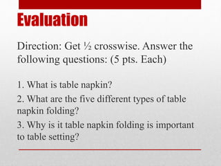 Evaluation
Direction: Get ½ crosswise. Answer the
following questions: (5 pts. Each)
1. What is table napkin?
2. What are the five different types of table
napkin folding?
3. Why is it table napkin folding is important
to table setting?
 