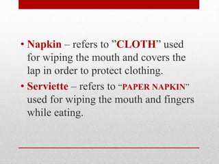 • Napkin – refers to ”CLOTH” used
for wiping the mouth and covers the
lap in order to protect clothing.
• Serviette – refers to “PAPER NAPKIN”
used for wiping the mouth and fingers
while eating.
 