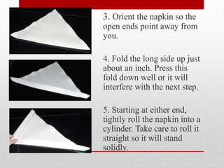3. Orient the napkin so the
open ends point away from
you.
4. Fold the long side up just
about an inch. Press this
fold down well or it will
interfere with the next step.
5. Starting at either end,
tightly roll the napkin into a
cylinder. Take care to roll it
straight so it will stand
solidly.
 