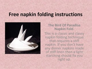 Free napkin folding instructions
The Bird Of Paradise
Napkin Fold
This is a classic and classy
napkin folding technique
that requires a stiff
napkin. If you don't have
any dinner napkins made
of stiff linen then a light
starching should fix you
right up.
 