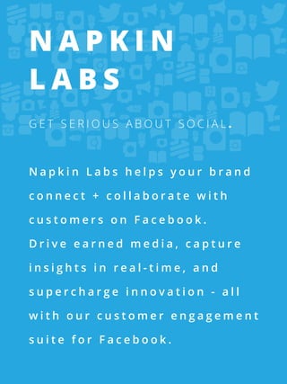 Napkin
Labs
Get serious about social.



Napkin Labs helps your brand

connect + collaborate with

customers on Facebook.

Drive earned media, capture

insights in real-time, and

supercharge innovation - all

with our customer engagement

suite for Facebook.
 
