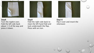 Step8
Turn the napkin over.
Fold the left side back
about 1/3 of the way and
press it down.
Step9
Fold the right side back to
meet the left hand fold and
tuck underneath the flap.
Press with an iron.
Step10
Flip it over and insert the
silverware
 