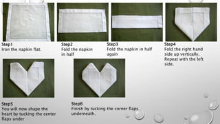 Step1
Iron the napkin flat.
Step2
Fold the napkin
in half
Step3
Fold the napkin in half
again
Step4
Fold the right hand
side up vertically.
Repeat with the left
side.
Step5
You will now shape the
heart by tucking the center
flaps under
Step6
Finish by tucking the corner flaps
underneath.
 