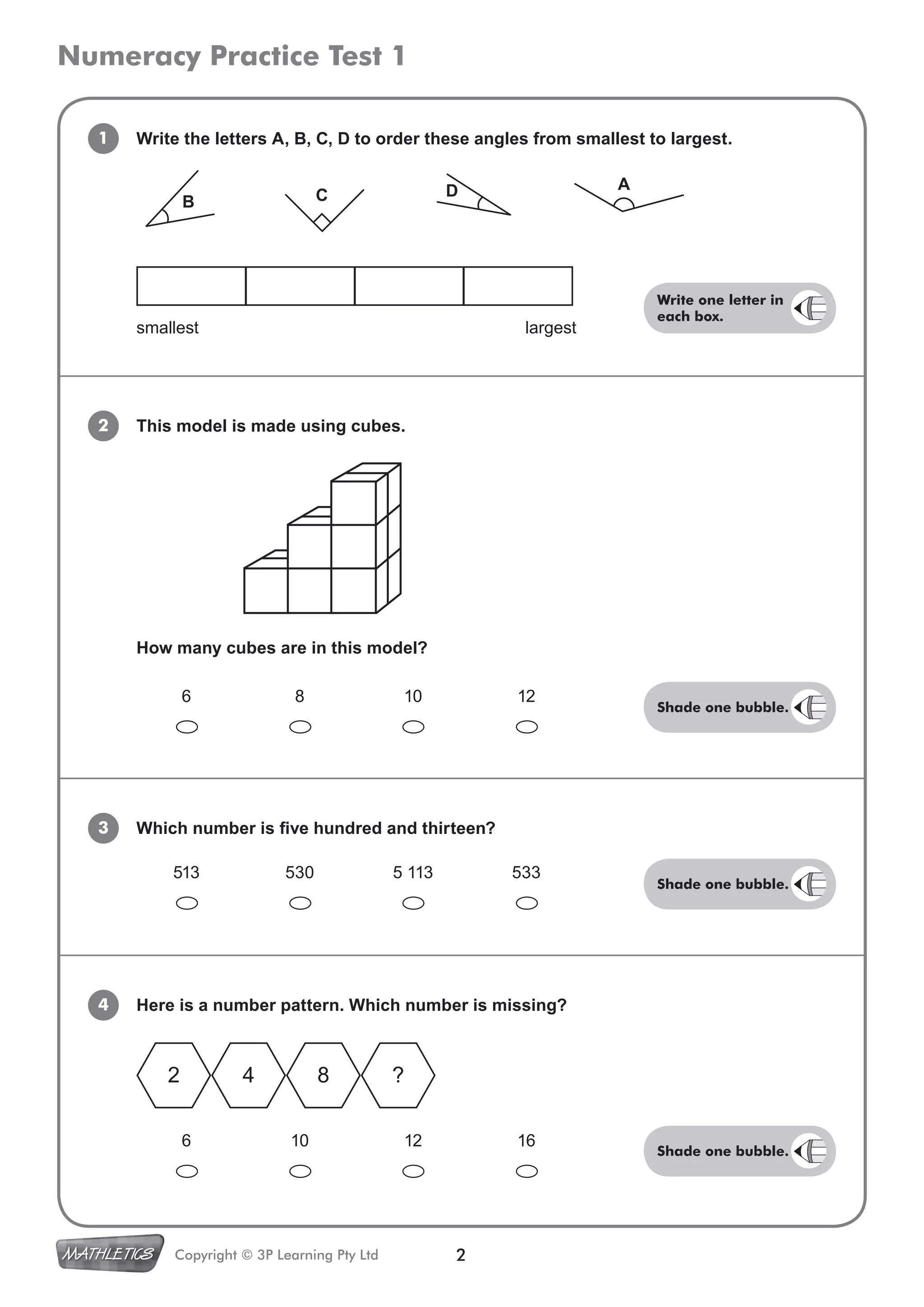 Numeracy Practice Test 1
2Copyright © 3P Learning Pty Ltd
Write the letters A, B, C, D to order these angles from smallest to largest.1
2 This model is made using cubes.
3 Which number is five hundred and thirteen?
6 8 10 12
How many cubes are in this model?
6 10 12 16
4 Here is a number pattern. Which number is missing?
513 530 5 113 533
2 4 8 ?
smallest largest
B C D A
Shade one bubble.
Shade one bubble.
Shade one bubble.
Write one letter in
each box.
 