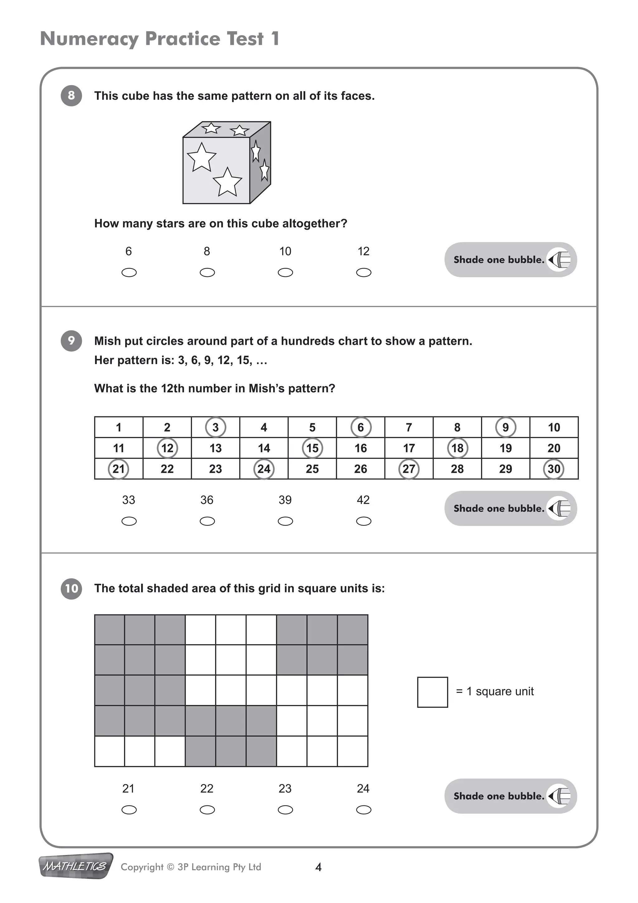Numeracy Practice Test 1
4Copyright © 3P Learning Pty Ltd
8 This cube has the same pattern on all of its faces.
9 Mish put circles around part of a hundreds chart to show a pattern.
Her pattern is: 3, 6, 9, 12, 15, …
What is the 12th number in Mish’s pattern?
10 The total shaded area of this grid in square units is:
6 8 10 12
How many stars are on this cube altogether?
33 36 39 42
= 1 square unit
21 22 23 24
1 2 3 4 5 6 7 8 9 10
11 12 13 14 15 16 17 18 19 20
21 22 23 24 25 26 27 28 29 30
Shade one bubble.
Shade one bubble.
Shade one bubble.
 