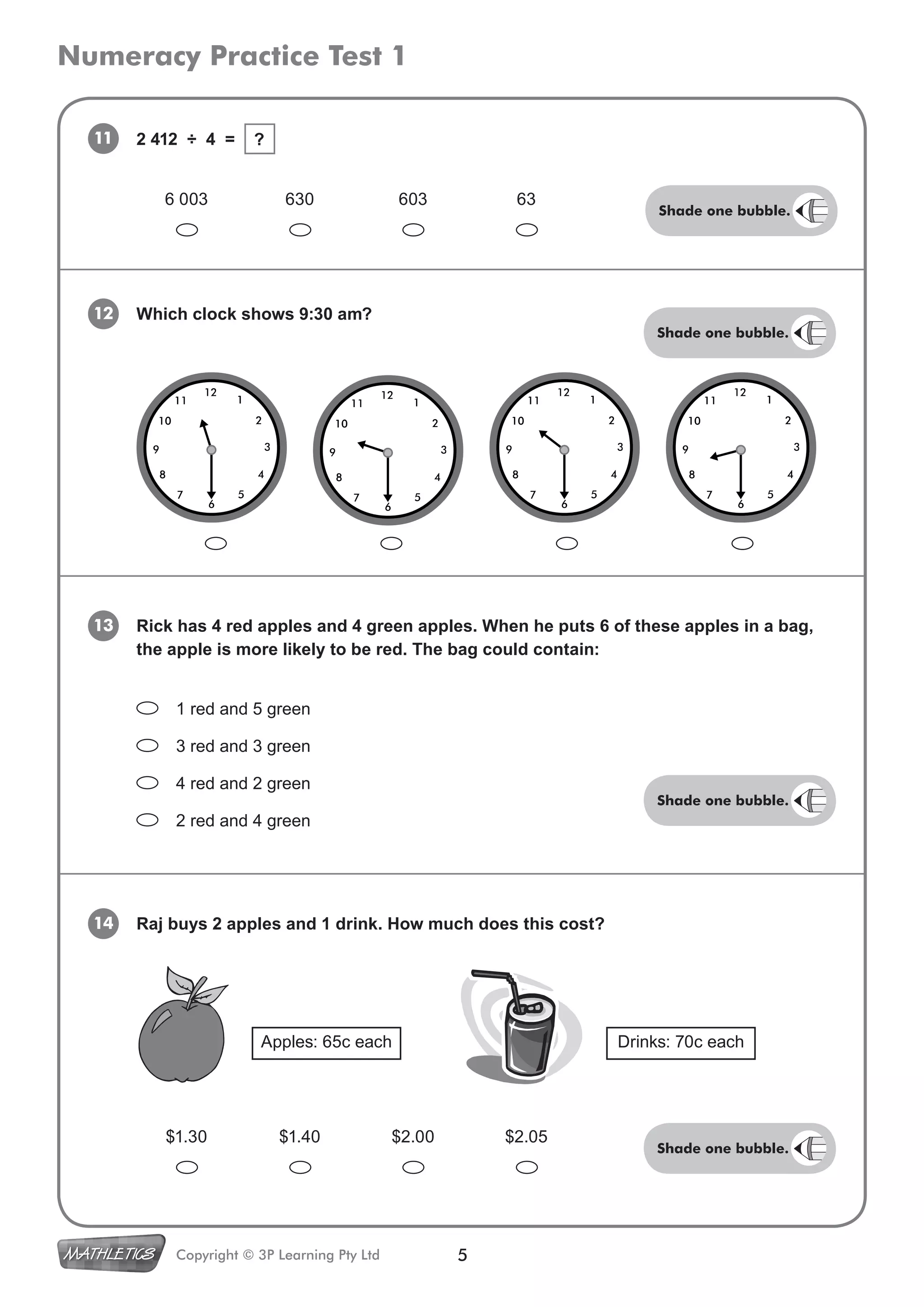 Numeracy Practice Test 1
5Copyright © 3P Learning Pty Ltd
11
13 Rick has 4 red apples and 4 green apples. When he puts 6 of these apples in a bag,
the apple is more likely to be red. The bag could contain:
12 Which clock shows 9:30 am?
1 red and 5 green
3 red and 3 green
4 red and 2 green
2 red and 4 green
14 Raj buys 2 apples and 1 drink. How much does this cost?
6 003 630 603 63
2 412 ÷ 4 = ?
$1.30 $1.40 $2.00 $2.05
Apples: 65c each Drinks: 70c each
Shade one bubble.
Shade one bubble.
Shade one bubble.
Shade one bubble.
 