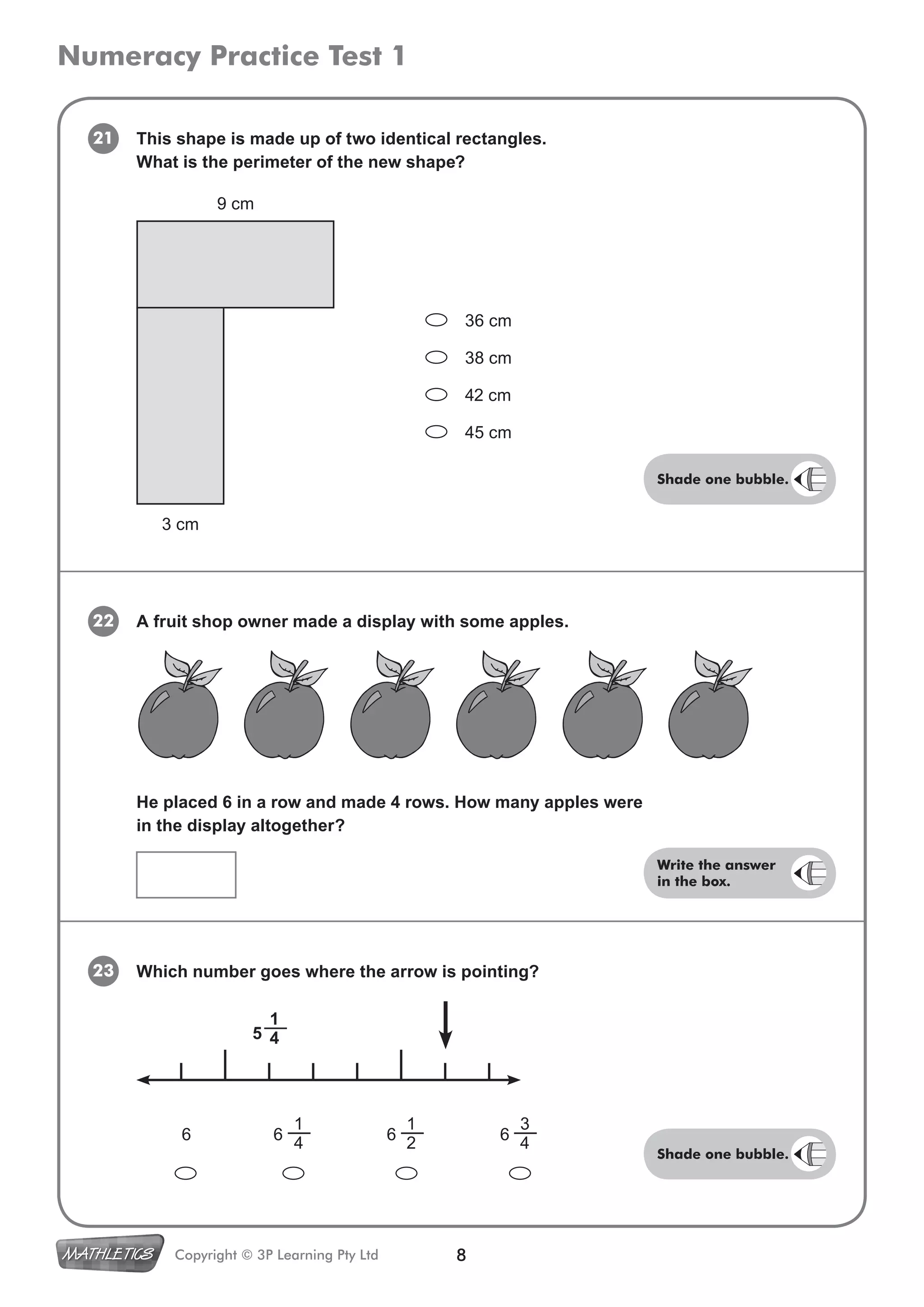 Numeracy Practice Test 1
8Copyright © 3P Learning Pty Ltd
6 6 6 6
21 This shape is made up of two identical rectangles.
What is the perimeter of the new shape?
23
22 A fruit shop owner made a display with some apples.
Which number goes where the arrow is pointing?
1
4
1
4
1
2
3
4
He placed 6 in a row and made 4 rows. How many apples were
in the display altogether?
36 cm
38 cm
42 cm
45 cm
9 cm
3 cm
5
Shade one bubble.
Write the answer
in the box.
Shade one bubble.
 