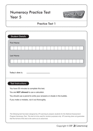 Today’s date is:
The following test has been designed by 3P Learning to prepare students for the National Assessment
Program Numeracy Test. This test is to be used for revision purposes only. 3P Learning does not guarantee
that the format of this test is the same as an actual test.
Student Details
Test Instructions
You have 50 minutes to complete this test.
You are NOT allowed to use a calculator.
You should use a pencil to write your answers or shade in the bubble.
If you make a mistake, rub it out thoroughly.
Numeracy Practice Test
Year 5
Practice Test 1
Copyright ©
First Name
Last Name
 