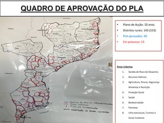 Áreas	Cobertas
1. Gestão	de	Risco	de	Desastres
2. Recursos	Hídricos	
3. Agricultura,	Pescas,	Segurança	
Alimentar	e	Nutrição
4. Proteção Social	
5. Saúde	
6. Biodiversidade	
7. Florestas	
8. Infra-estruturas,	Turismo	e	
Zonas	Costeiras
• Plano	de	Acção:	10	anos
• Distritos	rurais:	143	(153)
• PLA	aprovados:	40
• Em	processo:	13
 