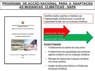 identifica acções urgentes e imediatas cuja
implementação contribuirá para o aumento da
capacidade de lidar com as mudanças climáticas.
Longo	Prazo	(02	– 05	anos)
Curto	Prazo	(01	– 02	anos)
• Gestão dos Recursos Hídricos no Âmbito das
Mudanças Climáticas
• Redução do impacto das mudanças climáticas
nas zonas costeiras
• Fortalecimento das capacidades dos produtores
agrários a lidarem com as mudanças climáticas
• Fortalecimento do sistema de aviso prévio
Acções Propostas
 
