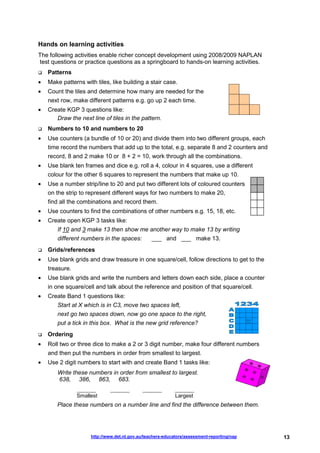 Hands on learning activities
The following activities enable richer concept development using 2008/2009 NAPLAN
test questions or practice questions as a springboard to hands-on learning activities.
    Patterns
•   Make patterns with tiles, like building a stair case.
•   Count the tiles and determine how many are needed for the
    next row, make different patterns e.g. go up 2 each time.
•   Create KGP 3 questions like:
       Draw the next line of tiles in the pattern.
    Numbers to 10 and numbers to 20
•   Use counters (a bundle of 10 or 20) and divide them into two different groups, each
    time record the numbers that add up to the total, e.g. separate 8 and 2 counters and
    record, 8 and 2 make 10 or 8 + 2 = 10, work through all the combinations.
•   Use blank ten frames and dice e.g. roll a 4, colour in 4 squares, use a different
    colour for the other 6 squares to represent the numbers that make up 10.
•   Use a number strip/line to 20 and put two different lots of coloured counters
    on the strip to represent different ways for two numbers to make 20,
    find all the combinations and record them.
•   Use counters to find the combinations of other numbers e.g. 15, 18, etc.
•   Create open KGP 3 tasks like:
       If 10 and 3 make 13 then show me another way to make 13 by writing
       different numbers in the spaces:          ___ and ___ make 13.
    Grids/references
•   Use blank grids and draw treasure in one square/cell, follow directions to get to the
    treasure.
•   Use blank grids and write the numbers and letters down each side, place a counter
    in one square/cell and talk about the reference and position of that square/cell.
•   Create Band 1 questions like:
       Start at X which is in C3, move two spaces left,
       next go two spaces down, now go one space to the right,
       put a tick in this box. What is the new grid reference?
    Ordering
•   Roll two or three dice to make a 2 or 3 digit number, make four different numbers
    and then put the numbers in order from smallest to largest.
•   Use 2 digit numbers to start with and create Band 1 tasks like:
       Write these numbers in order from smallest to largest.
       638, 386, 863, 683.
                ________      ________       ________       ________
                Smallest                                    Largest
       Place these numbers on a number line and find the difference between them.




                     http://www.det.nt.gov.au/teachers-educators/assessment-reporting/nap   13
 