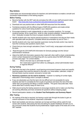 Key Actions
Listed below are recommended actions for teachers and administrators to enable a smooth and
successful implementation of the testing program.
Before Testing
   Become familiar with the DET web site and place the URL on your staff and parent notice
   board: http://www.det.nt.gov.au/teachers-educators/assessment-reporting
   Download and use practice tests or other NAPLAN resources from the website.
   Familiarise students with the different types of NAPLAN questions and create similar
   questions for units of work being studied in your classroom.
   Encourage students to work independently on sets of practice questions. For younger
   students practise ‘All by myself time’, while for older students establish ‘Independent Work
   time’. Gradually increase the times to prepare students for test conditions.
   Identify students who may require special provisions or exemptions and discuss their needs
   with specialist staff and parents. Complete official documentation by end of Term 1.
   Identify students who may need separate supervision during the tests and/or may need to
   have the numeracy test questions read to them.
   Check that you have enough calculators (Years 7 and 9 only), scrap paper and erasers for
   the tests.
    Read through the 2010 NAPLAN Information for Schools package and the School
   administrators handbook.
   Attend the NAPLAN Information sessions then meet with other staff to check understanding
   and/or contact Assessment and Reporting with any queries about the NAPLAN testing
   process (see page 1 for contact details).
   Ask:       ‘What is the best way to administer the test?’
              ‘Do I need extra support from either my colleagues, school administration team
              or regional officers?’
During Testing
   Administer the test in the students’ usual learning environment however charts and specific
   teaching posters that could be relevant to the tests, e.g. times-tables, calendars, shape or
   formula charts must be covered, removed or turned over.
   Numeracy questions can be read to students – however no reading of number digits,
   elaboration of terminology and/or concepts is allowed.
   If you are absolutely sure that the test is far too difficult and not accessible for some
   students ask them to complete the first couple of questions and leave the rest of the test,
   rather than just guessing and filling in random bubbles. This gives inaccurate data. Have
   some other test or activity ready for them to do.
   Walk around during the testing sessions to encourage students and to make sure that they
   are working effectively and have answered all questions without skipping pages.
   Record participation details on the Student Test Participation and Summary Report.
After Testing
   No marking of the test is required, but having a quick look through the books to gain an
   overall impression of the students’ responses is advisable.
   Blank test booklets and stimulus materials can be kept and these will be useful for test
   review with students. Discussing the test and asking for student feedback will alert you to
   the curriculum areas that students found problematical. Digital copies of the tests are on the
   DET website.



                                               3
 